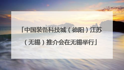 中国装备科技城（德阳）江苏（无锡）推介会在无锡举行