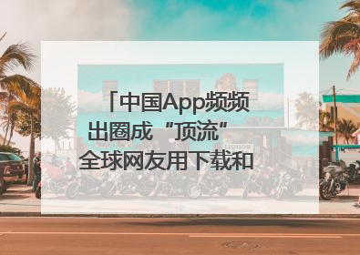 中国App频频出圈成“顶流” 全球网友用下载和消费投出信任票