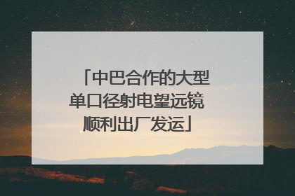 中巴合作的大型单口径射电望远镜顺利出厂发运