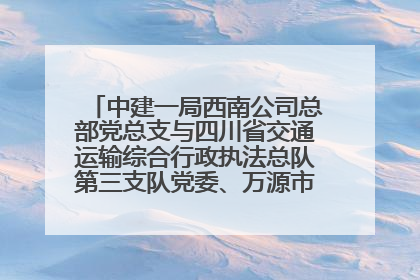 中建一局西南公司总部党总支与四川省交通运输综合行政执法总队第三支队党委、万源市草坝镇莲花院村党支部开展党建联建
