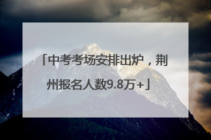 中考考场安排出炉，荆州报名人数9.8万+