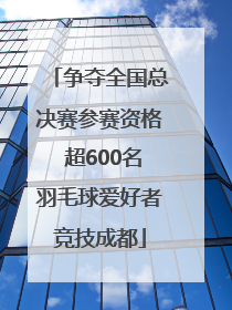 争夺全国总决赛参赛资格 超600名羽毛球爱好者竞技成都