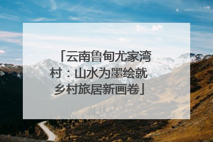 云南鲁甸尤家湾村：山水为墨绘就乡村旅居新画卷