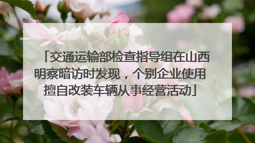 交通运输部检查指导组在山西明察暗访时发现，个别企业使用擅自改装车辆从事经营活动