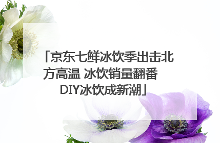 京东七鲜冰饮季出击北方高温 冰饮销量翻番 DIY冰饮成新潮