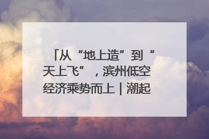 从“地上造”到“天上飞”，滨州低空经济乘势而上｜潮起渤海・网聚黄蓝