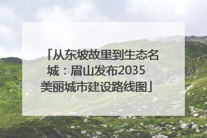从东坡故里到生态名城：眉山发布2035美丽城市建设路线图