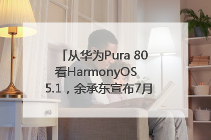 从华为Pura 80看HarmonyOS 5.1，余承东宣布7月迎来首批机型升级
