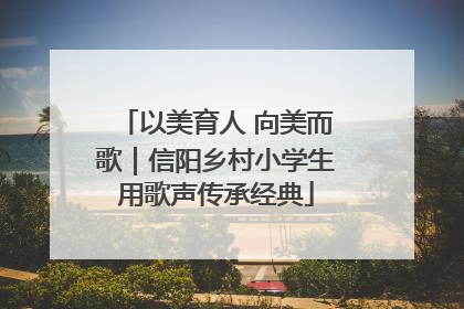以美育人 向美而歌｜信阳乡村小学生用歌声传承经典
