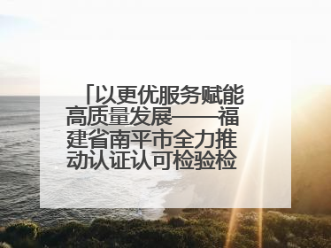 以更优服务赋能高质量发展——福建省南平市全力推动认证认可检验检测工作