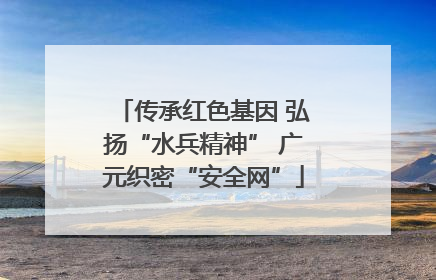 传承红色基因 弘扬“水兵精神” 广元织密“安全网”