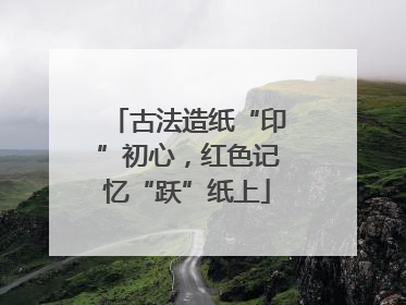 古法造纸“印”初心，红色记忆“跃”纸上