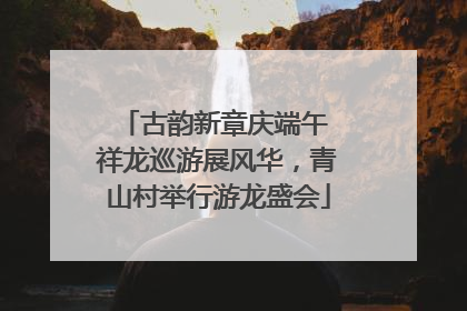 古韵新章庆端午 祥龙巡游展风华，青山村举行游龙盛会