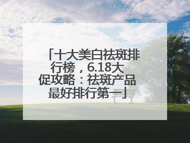 十大美白祛斑排行榜，6.18大促攻略：祛斑产品最好排行第一