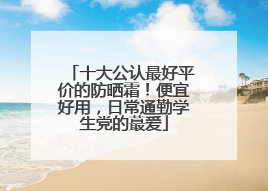 十大公认最好平价的防晒霜！便宜好用，日常通勤学生党的蕞爱