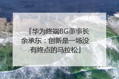 华为终端BG董事长余承东：创新是一场没有终点的马拉松