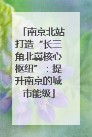 南京北站打造“长三角北翼核心枢纽”：提升南京的城市能级