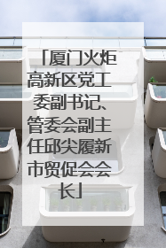 厦门火炬高新区党工委副书记、管委会副主任邱尖履新市贸促会会长