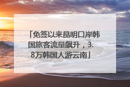 免签以来昆明口岸韩国旅客流量飙升，3.8万韩国人游云南