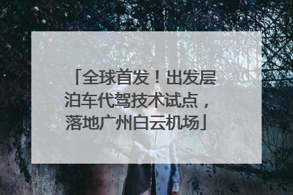 全球首发！出发层泊车代驾技术试点，落地广州白云机场