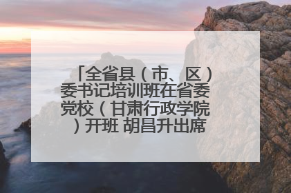 全省县（市、区）委书记培训班在省委党校（甘肃行政学院）开班 胡昌升出席开班式并讲话