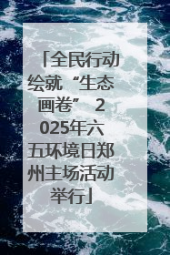 全民行动绘就“生态画卷” 2025年六五环境日郑州主场活动举行