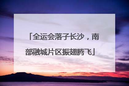 全运会落子长沙，南部融城片区振翅腾飞