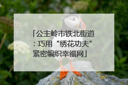 公主岭市铁北街道：巧用“绣花功夫”紧密编织幸福网