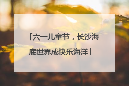 六一儿童节，长沙海底世界成快乐海洋