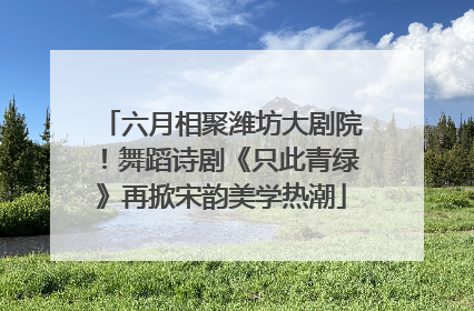 六月相聚潍坊大剧院！舞蹈诗剧《只此青绿》再掀宋韵美学热潮