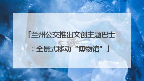 兰州公交推出文创主题巴士：全景式移动“博物馆”