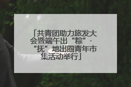 共青团助力旅发大会暨端午出“粽”·“抚”地出圈青年市集活动举行
