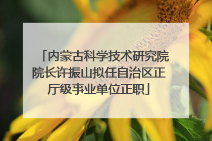 内蒙古科学技术研究院院长许振山拟任自治区正厅级事业单位正职