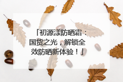 初源漾防晒霜：国货之光，解锁全效防晒新体验！