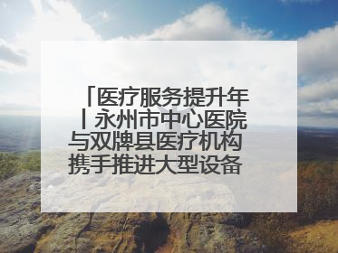 医疗服务提升年丨永州市中心医院与双牌县医疗机构携手推进大型设备仪器共享