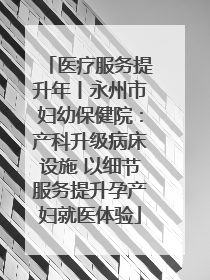 医疗服务提升年丨永州市妇幼保健院：产科升级病床设施 以细节服务提升孕产妇就医体验