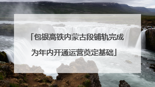 包银高铁内蒙古段铺轨完成 为年内开通运营奠定基础