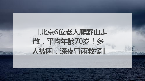 北京6位老人爬野山走散，平均年龄70岁！多人被困，深夜冒雨救援