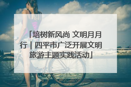 培树新风尚 文明月月行｜四平市广泛开展文明旅游主题实践活动