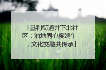 垦利街道井下北社区：油地同心度端午，文化交融共传承