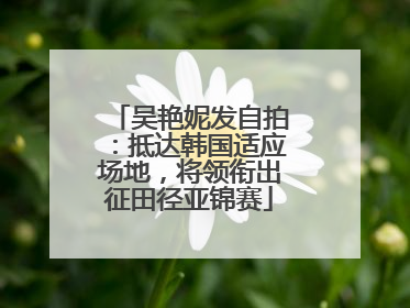 吴艳妮发自拍：抵达韩国适应场地，将领衔出征田径亚锦赛