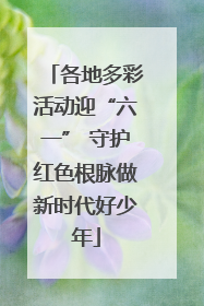 各地多彩活动迎“六一” 守护红色根脉做新时代好少年