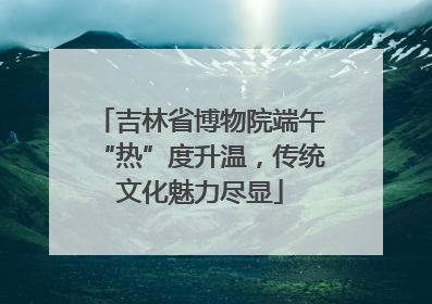 吉林省博物院端午“热”度升温，传统文化魅力尽显