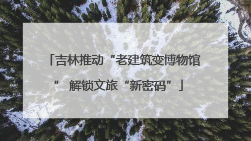 吉林推动“老建筑变博物馆” 解锁文旅“新密码”