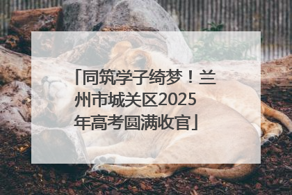 同筑学子绮梦！兰州市城关区2025年高考圆满收官