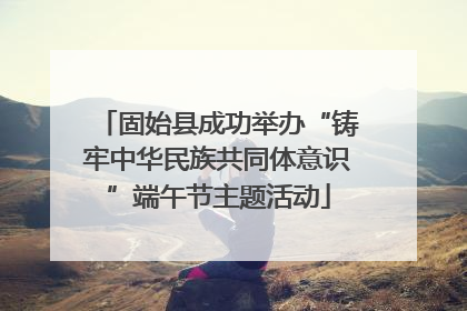 固始县成功举办“铸牢中华民族共同体意识”端午节主题活动