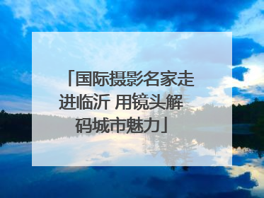 国际摄影名家走进临沂 用镜头解码城市魅力