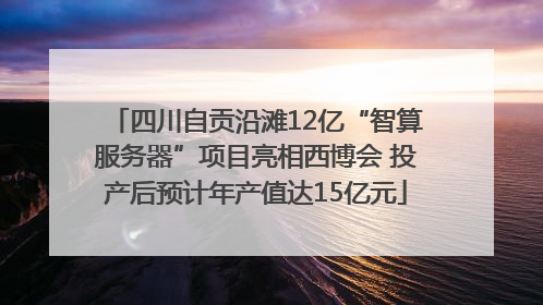 四川自贡沿滩12亿“智算服务器”项目亮相西博会 投产后预计年产值达15亿元