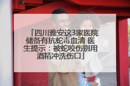 四川雅安这3家医院储备有抗蛇毒血清 医生提示：被蛇咬伤别用酒精冲洗伤口