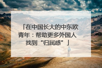 在中国长大的中东欧青年：帮助更多外国人找到“归属感”